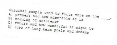 Suicidal people tend to focus more on the ____.
A) present and how miserable it is
B) meaning of existence
C) future and how wonderful it might be
D) loss of long-term goals and dreams