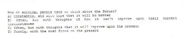 How do suicidal people tend to think about the future?
A) Constantly, and with hope that it will be better
B) Often, but with thoughts of how it can't improve upon their current circumstances
C) Often, but with thoughts that it will improve upon the present
D) Rarely, with the most focus on the present