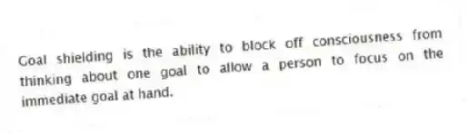Goal shielding is the ability to block off consciousness from thinking about one goal to allow a person to focus on the immediate goal at hand.