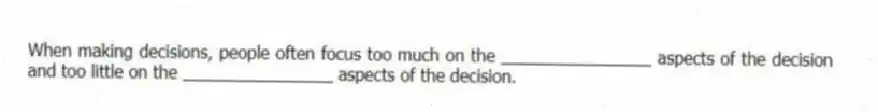 When making decisions, people often focus too much on the ________________ aspects of the decision and too little on the ________________ aspects of the decision.