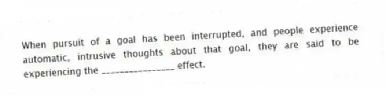When pursuit of a goal has been interrupted, and people experience automatic, intrusive thoughts about that goal, they are said to be experiencing the ________________ effect.