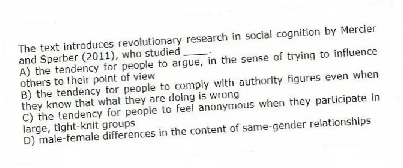 The text introduces revolutionary research in social cognition by Mercier and Sperber (2011), who studied ____.
A) the tendency for people to argue, in the sense of trying to influence others to their point of view
B) the tendency for people to comply with authority figures even when they know that what they are doing is wrong
C) the tendency for people to feel anonymous when they participate in large, tight-knit groups
D) male-female differences in the content of same-gender relationships