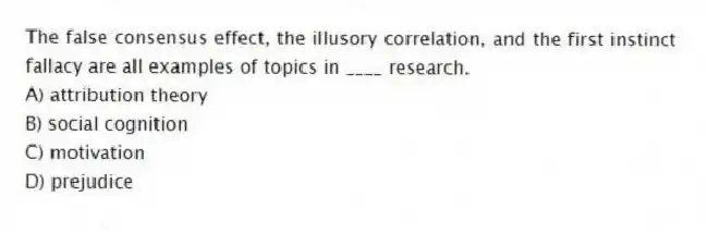 The false consensus effect, the illusory correlation, and the first instinct fallacy are all examples of topics in ____ research.
A) attribution theory
B) social cognition
C) motivation
D) prejudice