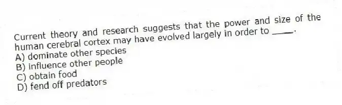 Current theory and research suggests that the power and size of the human cerebral cortex may have evolved largely in order to ____.
A) dominate other species
B) influence other people
C) obtain food
D) fend off predators