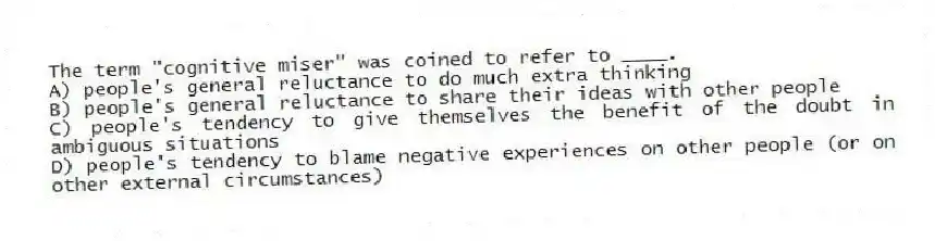 The term "cognitive miser" was coined to refer to ____.
A) people's general reluctance to do much extra thinking
B) people's general reluctance to share their ideas with other people
C) people's tendency to give themselves the benefit of the doubt in ambiguous situations
D) people's tendency to blame negative experiences on other people (or on other external circumstances)
