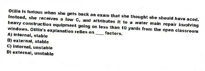 Otilia is furious when she gets back an exam that she thought she should have aced. Instead, she receives a low C, and attributes it to a water main repair involving heavy construction equipment going on less than 10 yards from the open classroom windows. Otilia's explanation relies on ____ factors.
A) internal, stable
B) external, stable
C) internal, unstable
D) external, unstable