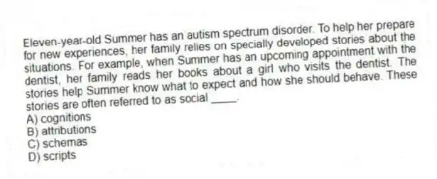 Eleven-year-old Summer has an autism spectrum disorder. To help her prepare for new experiences, her family relies on specially developed stories about the situations. For example, when Summer has an upcoming appointment with the dentist, her family reads her books about a girl who visits the dentist. The stories help Summer know what to expect and how she should behave. These stories are often referred to as social ____.
A) cognitions
B) attributions
C) schemas
D) scripts
