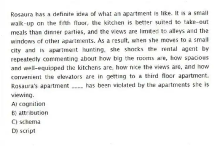 Rosaura has a definite idea of what an apartment is like. It is a small walk-up on the fifth floor, the kitchen is better suited to take-out meals than dinner parties, and the views are limited to alleys and the windows of other apartments. As a result, when she moves to a small city and is apartment hunting, she shocks the rental agent by repeatedly commenting about how big the rooms are, how spacious and well-equipped the kitchens are, how nice the views are, and how convenient the elevators are in getting to a third floor apartment. Rosaura's apartment ____ has been violated by the apartments she is viewing.
A) cognition
B) attribution
C) schema
D) script
