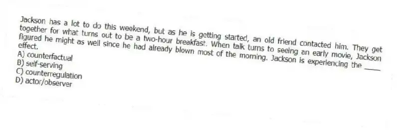 Jackson has a lot to do this weekend, but as he is getting started, an old friend contacted him. They get together for what turns out to be a two-hour breakfast. When talk turns to seeing an early movie, Jackson figured he might as well since he had already blown most of the morning. Jackson is experiencing the ____ effect.
A) counterfactual
B) self-serving
C) counterregulation
D) actor/observer