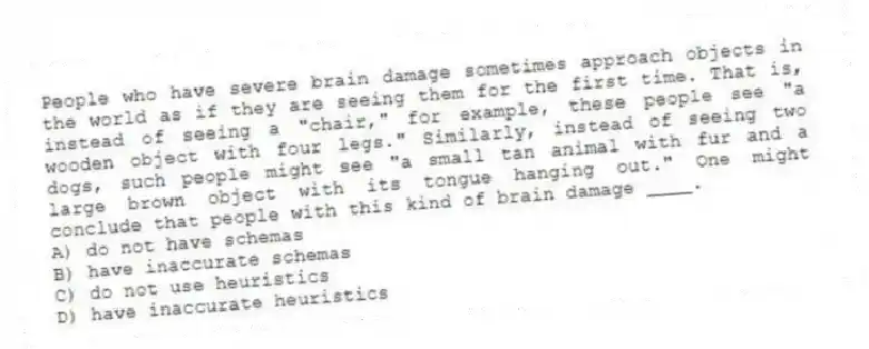 People who have severe brain damage sometimes approach objects in the world as if they are seeing them for the first time. That is, instead of seeing a "chair," for example, these people see "a wooden object with four legs." Similarly, instead of seeing two dogs, such people might see "a small tan animal with fur and a large brown object with its tongue hanging out." One might conclude that people with this kind of brain damage ____.
A) do not have schemas
B) have inaccurate schemas
C) do not use heuristics
D) have inaccurate heuristics