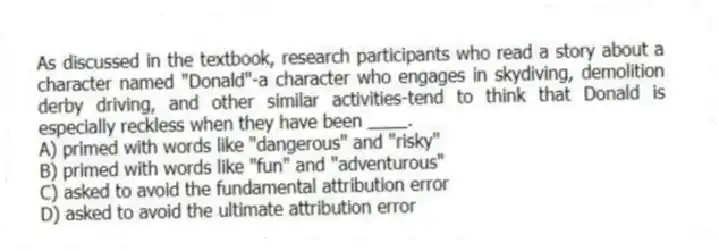 As discussed in the textbook, research participants who read a story about a character named "Donald"-a character who engages in skydiving, demolition derby driving, and other similar activities-tend to think that Donald is especially reckless when they have been ____.
A) primed with words like "dangerous" and "risky"
B) primed with words like "fun" and "adventurous"
C) asked to avoid the fundamental attribution error
D) asked to avoid the ultimate attribution error