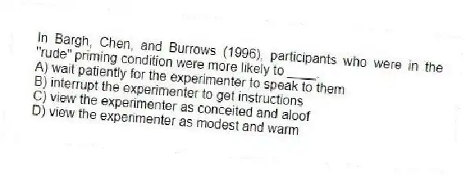 In Bargh, Chen, and Burrows (1996), participants who were in the "rude" priming condition were more likely to ____.
A) wait patiently for the experimenter to speak to them
B) interrupt the experimenter to get instructions
C) view the experimenter as conceited and aloof
D) view the experimenter as modest and warm