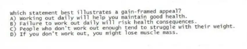 Which statement best illustrates a gain-framed appeal?
A) Working out daily will help you maintain good health.
B) Failure to work out daily will risk health consequences.
C) People who don't work out enough tend to struggle with their weight.
D) If you don't work out, you might lose muscle mass.