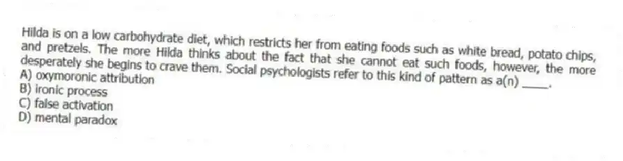 Hilda is on a low carbohydrate diet, which restricts her from eating foods such as white bread, potato chips, and pretzels. The more Hilda thinks about the fact that she cannot eat such foods, however, the more desperately she begins to crave them. Social psychologists refer to this kind of pattern as a(n) ____.
A) oxymoronic attribution
B) ironic process
C) false activation
D) mental paradox