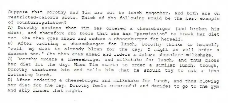 Suppose that Dorothy and Tim are out to lunch together, and both are on restricted-calorie diets. Which of the following would be the best example of counterregulation?
A) Dorothy notices that Tim has ordered a cheeseburger (and broken his diet), and therefore she feels that she has "permission" to break her diet too. She then goes ahead and orders a cheeseburger for herself.
B) After ordering a cheeseburger for lunch, Dorothy thinks to herself, "well, my diet is already blown for the day; I might as well order a dessert too." She then goes ahead and orders a deluxe chocolate milkshake.
C) Dorothy orders a cheeseburger and milkshake for lunch, and thus blows her diet for the day. When Tim starts to order a similar lunch, though, Dorothy chastises him and tells him that he should try to eat a less fattening lunch.
D) After ordering a cheeseburger and milkshake for lunch, and thus blowing her diet for the day, Dorothy feels remorseful and decides to go to the gym and skip dinner that night.
