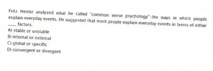 Fritz Heider analyzed what he called "common sense psychology"-the ways in which people explain everyday events. He suggested that most people explain everyday events in terms of either ____ factors.
A) stable or unstable
B) internal or external
C) global or specific
D) convergent or divergent