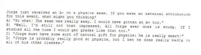 Jorge just received an A+ on a physics exam. If you make an external attribution for this event, what might you thinking?
A) "So what! The exam was really easy. I would have gotten an A+ too."
B) "Well, I'm still not that impressed. All Jorge ever does is study. If I studied all the time I would get grades like that too."
C) "Jorge must have some sort of natural gift for physics; he is really smart!"
D) "Jorge is probably really good at physics, but I bet he does really badly in all of his other classes."