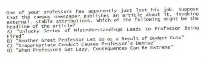 One of your professors has apparently just lost his job. Suppose that the campus newspaper publishes an article about it, invoking external, stable attributions. Which of the following might be the headline of the article?
A) "Unlucky Series of Misunderstandings Leads to Professor Being Fired"
B) "Another Great Professor Let Go as a Result of Budget Cuts"
C) "Inappropriate Conduct Causes Professor's Demise"
D) "When Professors Get Lazy, Consequences Can Be Extreme"