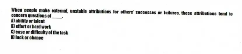 When people make external, unstable attributions for others' successes or failures, these attributions tend to concern questions of ____.
A) ability or talent
B) effort or hard work
C) ease or difficulty of the task
D) luck or chance
