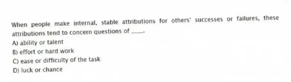 When people make internal, stable attributions for others' successes or failures, these attributions tend to concern questions of ____.
A) ability or talent
B) effort or hard work
C) ease or difficulty of the task
D) luck or chance