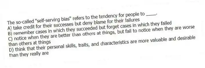 The so-called "self-serving bias" refers to the tendency for people to ____.
A) take credit for their successes but deny blame for their failures
B) remember cases in which they succeeded but forget cases in which they failed
C) notice when they are better than others at things, but fail to notice when they are worse than others at things
D) think that their personal skills, traits, and characteristics are more valuable and desirable than they really are