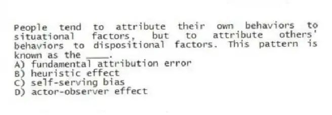 People tend to attribute their own behaviors to situational factors, but to attribute others' behaviors to dispositional factors. This pattern is known as the ____.
A) fundamental attribution error
B) heuristic effect
C) self-serving bias
D) actor-observer effect