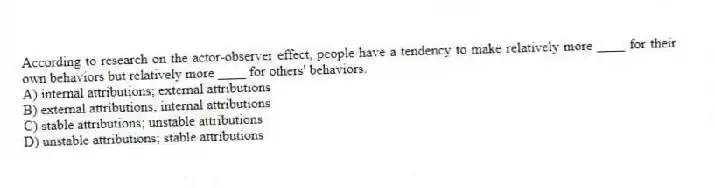 According to research on the actor-observer effect, people have a tendency to make relatively more ____ for their own behaviors but relatively more ____ for others' behaviors.
A) internal attributions; external attributions
B) external attributions; internal attributions
C) stable attributions; unstable attributions
D) unstable attributions; stable attributions