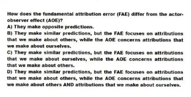 How does the fundamental attribution error (FAE) differ from the actor-observer effect (AOE)?
A) They make opposite predictions.
B) They make similar predictions, but the FAE focuses on attributions that we make about others, while the AOE concerns attributions that we make about ourselves.
C) They make similar predictions, but the FAE focuses on attributions that we make about ourselves, while the AOE concerns attributions that we make about others.
D) They make similar predictions, but the FAE focuses on attributions that we make about others, while the AOE concerns attributions that we make about others AND attributions that we make about ourselves.