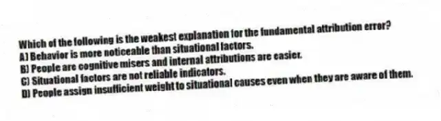 Which of the following is the weakest explanation for the fundamental attribution error?
A) Behavior is more noticeable than situational factors.
B) People are cognitive misers and internal attributions are easier.
C) Situational factors are not reliable indicators.
D) People assign insufficient weight to situational causes even when they are aware of them.