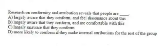 Research on conformity and attribution reveals that people are ____.
A) largely aware that they conform, and feel dissonance about this
B) largely aware that they conform, and are comfortable with this
C) largely unaware that they conform
D) more likely to conform if they make internal attributions for the rest of the group