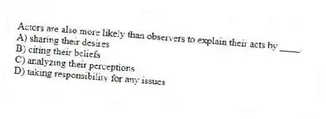 Actors are also more likely than observers to explain their acts by ____.
A) sharing their desires
B) citing their beliefs
C) analyzing their perceptions
D) taking responsibility for any issues