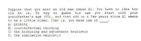 Suppose that you meet an old man named Al. You have no idea how old he is. To try to guess his age you start with your grandfather's age (80), and then add on a few years since Al seems to be a little older. That is, you make use of ____.
A) priming
B) counterfactual thinking
C) the anchoring and adjustment heuristic
D) the simulation heuristic