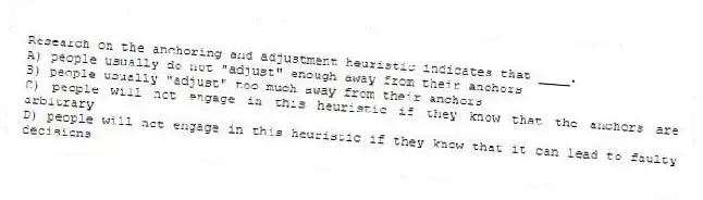 Research on the anchoring and adjustment heuristic indicates that ____.
A) people usually do not "adjust" enough away from their anchors
B) people usually "adjust" too much away from their anchors
C) people will not engage in this heuristic if they know that the anchors are arbitrary
D) people will not engage in this heuristic if they know that it can lead to faulty decisions
