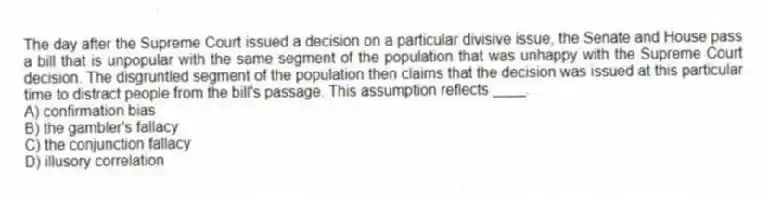 The day after the Supreme Court issued a decision on a particular divisive issue, the Senate and House pass a bill that is unpopular with the same segment of the population that was unhappy with the Supreme Court decision. The disgruntled segment of the population then claims that the decision was issued at this particular time to distract people from the bill's passage. This assumption reflects ____.
A) confirmation bias
B) the gambler's fallacy
C) the conjunction fallacy
D) illusory correlation
