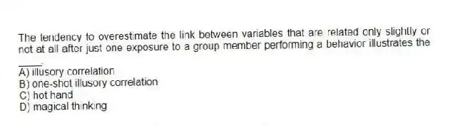 The tendency to overestimate the link between variables that are related only slightly or not at all after just one exposure to a group member performing a behavior illustrates the ____.
A) illusory correlation
B) one-shot illusory correlation
C) hot hand
D) magical thinking
