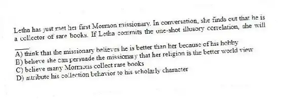 Letha has just met her first Mormon missionary. In conversation, she finds out that he is a collector of rare books. If Letha commits the one-shot illusory correlation, she will ____.
A) think that the missionary believes he is better than her because of his hobby
B) believe she can persuade the missionary that her religion is the better world view
C) believe many Mormons collect rare books
D) attribute his collection behavior to his scholarly character