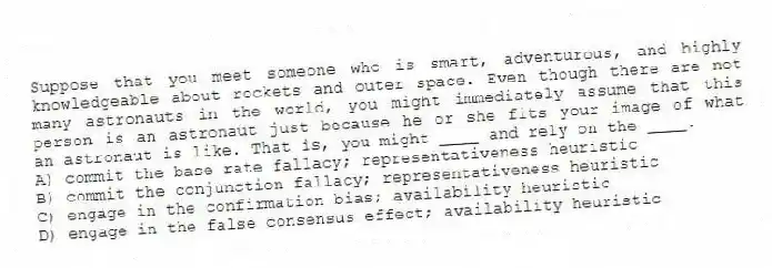 Suppose that you meet someone who is smart, adventurous, and highly knowledgeable about rockets and outer space. Even though there are not many astronauts in the world, you might immediately assume that this person is an astronaut just because he or she fits your image of what an astronaut is like. That is, you might ____ and rely on the ____.
A) commit the base rate fallacy; representativeness heuristic
B) commit the conjunction fallacy; representativeness heuristic
C) engage in the confirmation bias; availability heuristic
D) engage in the false consensus effect; availability heuristic