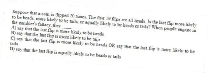 Suppose that a coin is flipped 20 times. The first 19 flips are all heads. Is the last flip more likely to be heads, more likely to be tails, or equally likely to be heads or tails? When people engage in the gambler's fallacy, they ____.
A) say that the last flip is more likely to be heads
B) say that the last flip is more likely to be tails
C) say that the last flip is more likely to be heads OR say that the last flip is more likely to be tails
D) say that the last flip is equally likely to be heads or tails