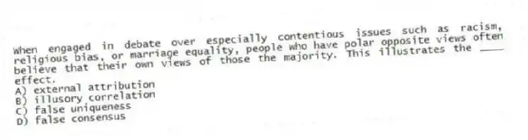 When engaged in debate over especially contentious issues such as racism, religious bias, or marriage equality, people who have polar opposite views often believe that their own views of those the majority. This illustrates the ____ effect.
A) external attribution
B) illusory correlation
C) false uniqueness
D) false consensus