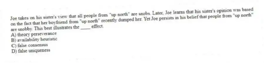 Joe takes on his sister's view that all people from "up north" are snobs. Later, Joe learns that his sister's opinion was based on the fact that her boyfriend from "up north" recently dumped her. Yet Joe persists in his belief that people from "up north" are snobby. This best illustrates the ____ effect.
A) theory perseverance
B) availability heuristic
C) false consensus
D) false uniqueness