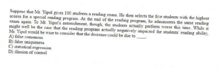 Suppose that Mr. Yipol gives 100 students a reading exam. He then selects the five students with the highest scores for a special reading program. At the end of the reading program, he administers the same reading exam again. To Mr. Yipol's astonishment, though, the students actually perform worse this time. While it might well be the case that the reading program actually negatively impacted the students' reading ability, Mr. Yipol would be wise to consider that the decrease could be due to ____.
A) false consensus
B) false uniqueness
C) statistical regression
D) illusion of control