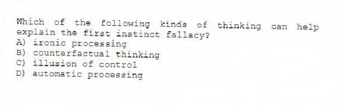 Which of the following kinds of thinking can help explain the first instinct fallacy?
A) ironic processing
B) counterfactual thinking
C) illusion of control
D) automatic processing