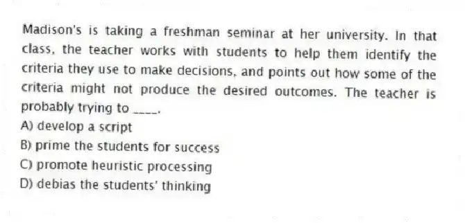 Madison's is taking a freshman seminar at her university. In that class, the teacher works with students to help them identify the criteria they use to make decisions, and points out how some of the criteria might not produce the desired outcomes. The teacher is probably trying to ____.
A) develop a script
B) prime the students for success
C) promote heuristic processing
D) debias the students' thinking