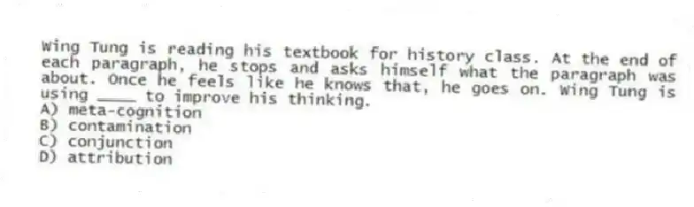 Wing Tung is reading his textbook for history class. At the end of each paragraph, he stops and asks himself what the paragraph was about. Once he feels like he knows that, he goes on. Wing Tung is using ____ to improve his thinking.
A) meta-cognition
B) contamination
C) conjunction
D) attribution