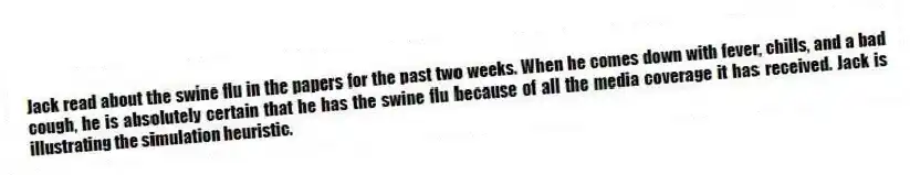 Jack read about the swine flu in the papers for the past two weeks. When he comes down with fever, chills, and a bad cough, he is absolutely certain that he has the swine flu because of all the media coverage it has received. Jack is illustrating the simulation heuristic.