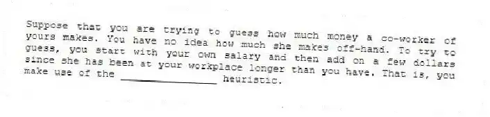 Suppose that you are trying to guess how much money a co-worker of yours makes. You have no idea how much she makes off-hand. To try to guess, you start with your own salary and then add on a few dollars since she has been at your workplace longer than you have. That is, you make use of the ________________ heuristic.