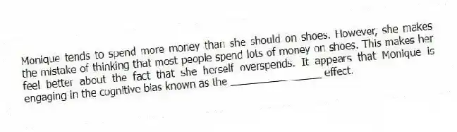Monique tends to spend more money than she should on shoes. However, she makes the mistake of thinking that most people spend lots of money on shoes. This makes her feel better about the fact that she herself overspends. It appears that Monique is engaging in the cognitive bias known as the ________________ effect.
