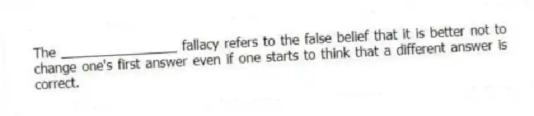 The ________________ fallacy refers to the false belief that it is better not to change one's first answer even if one starts to think that a different answer is correct.