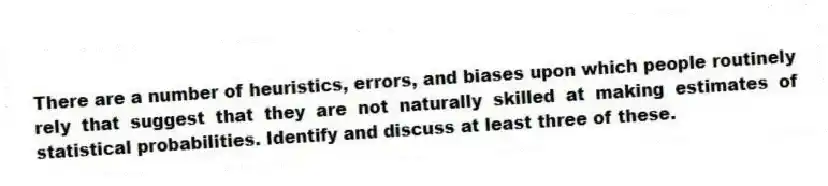 There are a number of heuristics, errors, and biases upon which people routinely rely that suggest that they are not naturally skilled at making estimates of statistical probabilities. Identify and discuss at least three of these.
