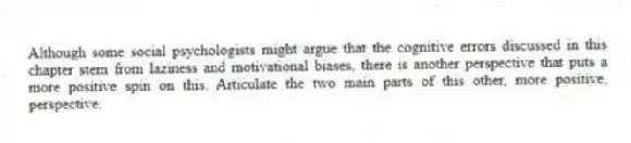 Although some social psychologists might argue that the cognitive errors discussed in this chapter stem from laziness and motivational biases, there is another perspective that puts a more positive spin on this. Articulate the two main parts of this other, more positive, perspective.